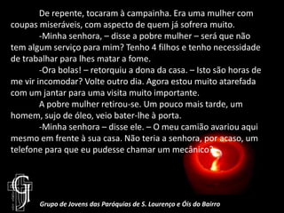 	De repente, tocaram à campainha. Era uma mulher com coupas miseráveis, com aspecto de quem já sofrera muito.-Minha senhora, – disse a pobre mulher – será que não tem algum serviço para mim? Tenho 4 filhos e tenho necessidade de trabalhar para lhes matar a fome.	-Ora bolas! – retorquiu a dona da casa. – Isto são horas de me vir incomodar? Volte outro dia. Agora estou muito atarefada com um jantar para uma visita muito importante.	A pobre mulher retirou-se. Um pouco mais tarde, um homem, sujo de óleo, veio bater-lhe à porta.	-Minha senhora – disse ele. – O meu camião avariou aqui mesmo em frente à sua casa. Não teria a senhora, por acaso, um telefone para que eu pudesse chamar um mecânico?Grupo de Jovens das Paróquias de S. Lourenço e Óis do Bairro