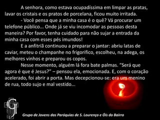 	A senhora, como estava ocupadíssima em limpar as pratas, lavar os cristais e os pratos de porcelana, ficou muito irritada.	- Você pensa que a minha casa é o quê? Vá procurar um telefone público... Onde já se viu incomodar as pessoas desta maneira? Por favor, tenha cuidado para não sujar a entrada da minha casa com esses pés imundos!	E a anfitriã continuou a preparar o jantar: abriu latas de caviar, meteu o champanhe no frigorifico, escolheu, na adega, os melhores vinhos e preparou os copos.	Nesse momento, alguém lá fora bate palmas. “Será que agora é que é Jesus?” – pensou ela, emocionada. E, com o coração acelerado, foi abrir a porta. Mas decepcionou-se: era um menino de rua, todo sujo e mal vestido... Grupo de Jovens das Paróquias de S. Lourenço e Óis do Bairro