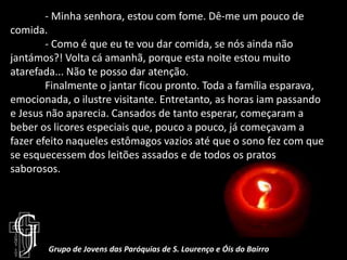 	- Minha senhora, estou com fome. Dê-me um pouco de comida. 	- Como é que eu te vou dar comida, se nós ainda não jantámos?! Volta cá amanhã, porque esta noite estou muito atarefada... Não te posso dar atenção.	Finalmente o jantar ficou pronto. Toda a família esparava, emocionada, o ilustre visitante. Entretanto, as horas iam passando e Jesus não aparecia. Cansados de tanto esperar, começaram a beber os licores especiais que, pouco a pouco, já começavam a fazer efeito naqueles estômagos vazios até que o sono fez com que se esquecessem dos leitões assados e de todos os pratos saborosos. Grupo de Jovens das Paróquias de S. Lourenço e Óis do Bairro