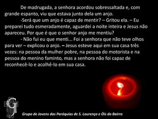 	De madrugada, a senhora acordou sobressaltada e, com grande espanto, viu que estava junto dela um anjo.	-Será que um anjo é capaz de mentir? – Gritou ela. – Eu preparei tudo esmeradamente, aguardei a noite inteira e Jesus não apareceu. Por que é que o senhor anjo me mentiu?	- Não fui eu que menti... Foi a senhora que não teve olhos para ver – explicou o anjo. – Jesus esteve aqui em sua casa três vezes: na pessoa da mulher pobre, na pessoa do motorista e na pessoa do menino faminto, mas a senhora não foi capaz de reconhecê-lo e acolhê-lo em sua casa.Grupo de Jovens das Paróquias de S. Lourenço e Óis do Bairro
