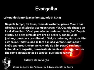 EvangelhoLeitura do Santo Evangelho segundo S. LucasNaquele tempo, foi Jesus, como de costume, para o Monte das Oliveiras e os discípulos acompanharam-n’O. Quando chegou ao local, disse-lhes: “Orai, para não entrardes em tentação”. Depois afastou-Se deles cerca de um tiro de pedra e, pondo-Se de joelhos, começou a orar dizendo: “Pai, se quiseres, afasta de Mim este cálice. Todavia, não se faça a minha vontade, mas a tua”. Então apareceu-Lhe um Anjo, vindo do Céu, para O confortar. Entrando em angústia, orava instantemente e o suor tornou-se-Lhe como grossas gotas de sangue, que caíam na terra.		Palavra da salvação.Grupo de Jovens das Paróquias de S. Lourenço e Óis do Bairro