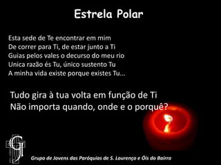 Estrela PolarEsta sede de Te encontrar em mimDe correr para Ti, de estar junto a TiGuias pelos vales o decurso do meu rioUnica razão és Tu, único sustento TuA minha vida existe porque existes Tu...Tudo gira à tua volta em função de TiNão importa quando, onde e o porquê?Grupo de Jovens das Paróquias de S. Lourenço e Óis do Bairro
