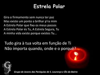 Estrela PolarGira o firmamento sem nunca ter pazMas existe um ponto a brilhar p’ra mimA Estrela Polar que fixa os meus passosA Estrela Polar és Tu, A Estrela Segura, TuA minha vida existe porque existes Tu...Tudo gira à tua volta em função de TiNão importa quando, onde e o porquê?Grupo de Jovens das Paróquias de S. Lourenço e Óis do Bairro