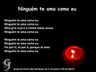 Ninguém te ama como euNinguém te ama como euNinguém te ama como euOlha p’ra cruz é a minha maior provaNinguém te ama como euNinguém te ama como euNinguém te ama como euFoi por ti, só por ti, porque te amoNinguém te ama como euGrupo de Jovens das Paróquias de S. Lourenço e Óis do Bairro