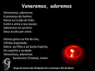 Veneremos, adoremosVeneremos, adoremosA presença do Senhor,Nossa luz e pão da Vida,Cante a alma o seu louvor.Adoremos no sacrárioDeus oculto por amor.Dêmos glória ao Pai do Céu, Infinita majestade, Glória  ao Filho e ao Santo Espírito,Em espírito e verdadeVeneremos, adoremos	Santíssima Trindade, Amén.Grupo de Jovens das Paróquias de S. Lourenço e Óis do Bairro