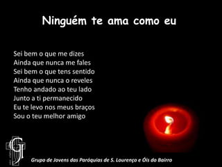 Ninguém te ama como euSei bem o que me dizesAinda que nunca me falesSei bem o que tens sentidoAinda que nunca o revelesTenho andado ao teu ladoJunto a ti permanecidoEu te levo nos meus braçosSou o teu melhor amigoGrupo de Jovens das Paróquias de S. Lourenço e Óis do Bairro