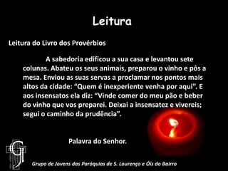 LeituraLeitura do Livro dos Provérbios	A sabedoria edificou a sua casa e levantou sete colunas. Abateu os seus animais, preparou o vinho e pôs a mesa. Enviou as suas servas a proclamar nos pontos mais altos da cidade: “Quem é inexperiente venha por aqui”. E aos insensatos ela diz: “Vinde comer do meu pão e beber do vinho que vos preparei. Deixai a insensatez e vivereis; segui o caminho da prudência”.		Palavra do Senhor.Grupo de Jovens das Paróquias de S. Lourenço e Óis do Bairro