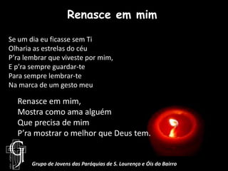 Renasce em mimSe um dia eu ficasse sem TiOlharia as estrelas do céuP’ra lembrar que viveste por mim,E p’ra sempre guardar-tePara sempre lembrar-teNa marca de um gesto meuRenasce em mim, Mostra como ama alguémQue precisa de mimP’ra mostrar o melhor que Deus tem.Grupo de Jovens das Paróquias de S. Lourenço e Óis do Bairro