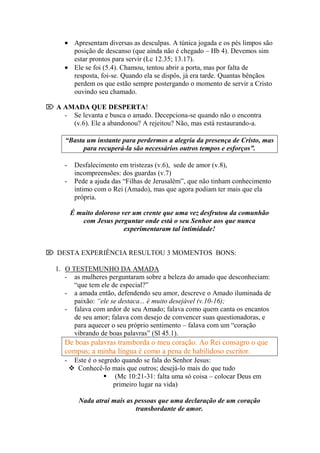 Apresentam diversas as desculpas. A túnica jogada e os pés limpos são
           posição de descanso (que ainda não é chegado – Hb 4). Devemos sim
           estar prontos para servir (Lc 12.35; 13.17).
           Ele se foi (5.4). Chamou, tentou abrir a porta, mas por falta de
           resposta, foi-se. Quando ela se dispôs, já era tarde. Quantas bênçãos
           perdem os que estão sempre postergando o momento de servir a Cristo
           ouvindo seu chamado.

 A AMADA QUE DESPERTA!
    - Se levanta e busca o amado. Decepciona-se quando não o encontra
      (v.6). Ele a abandonou? A rejeitou? Não, mas está restaurando-a.

      “Basta um instante para perdermos a alegria da presença de Cristo, mas
            para recuperá-la são necessários outros tempos e esforços”.

      -    Desfalecimento em tristezas (v.6), sede de amor (v.8),
           incompreensões: dos guardas (v.7)
      -    Pede a ajuda das “Filhas de Jerusalém”, que não tinham conhecimento
           íntimo com o Rei (Amado), mas que agora podiam ter mais que ela
           própria.

          É muito doloroso ver um crente que uma vez desfrutou da comunhão
             com Jesus perguntar onde está o seu Senhor aos que nunca
                            experimentaram tal intimidade!


 DESTA EXPERIÊNCIA RESULTOU 3 MOMENTOS BONS:

   1. O TESTEMUNHO DA AMADA
      - as mulheres perguntaram sobre a beleza do amado que desconheciam:
         “que tem ele de especial?”
      - a amada então, defendendo seu amor, descreve o Amado iluminada de
         paixão: “ele se destaca... é muito desejável (v.10-16);
      - falava com ardor de seu Amado; falava como quem canta os encantos
         de seu amor; falava com desejo de convencer suas questionadoras, e
         para aquecer o seu próprio sentimento – falava com um “coração
         vibrando de boas palavras” (Sl 45.1).
      De boas palavras transborda o meu coração. Ao Rei consagro o que
      compus; a minha língua é como a pena de habilidoso escritor.
      -    Este é o segredo quando se fala do Senhor Jesus:
           Conhecê-lo mais que outros; desejá-lo mais do que tudo
                       (Mc 10:21-31: falta uma só coisa – colocar Deus em
                         primeiro lugar na vida)

             Nada atrai mais as pessoas que uma declaração de um coração
                                transbordante de amor.
 