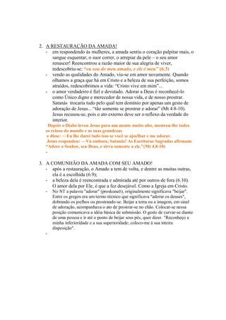 2. A RESTAURAÇÃO DA AMADA!
   - em respondendo às mulheres, a amada sentiu o coração palpitar mais, o
      sangue esquentar, o suor correr, o arrepiar da pele – o seu amor
      renascer! Reencontrou a razão maior de sua alegria de viver,
      redescobriu-se: “eu sou do meu amado, e ele é meu” (6.3)
   - vendo as qualidades do Amado, viu-se em amor novamente. Quando
      olhamos a graça que há em Cristo e a beleza de sua perfeição, somos
      atraídos, redescobrimos a vida: “Cristo vive em mim”...
   - o amor verdadeiro é fiel e devotado. Adorar a Deus é reconhecê-lo
      como Único digno e merecedor de nossa vida, e de nosso prostrar.
      Satanás trocaria tudo pelo qual tem domínio por apenas um gesto de
      adoração de Jesus... “tão somente se prostrar e adorar” (Mt 4.8-10).
      Jesus recusou-se, pois o ato externo deve ser o reflexo da verdade do
      interior.
    Depois o Diabo levou Jesus para um monte muito alto, mostrou-lhe todos
   os reinos do mundo e as suas grandezas
    e disse: —Eu lhe darei tudo isso se você se ajoelhar e me adorar.
    Jesus respondeu: —Vá embora, Satanás! As Escrituras Sagradas afirmam:
   “Adore o Senhor, seu Deus, e sirva somente a ele.”(Mt 4.8-10)
   -

3. A COMUNHÃO DA AMADA COM SEU AMADO!
   - após a restauração, o Amado a tem de volta, e dentre as muitas outras,
      ela é a escolhida (6.9);
   - a beleza dela é reencontrada e admirada até por outros de fora (6.10).
      O amor dela por Ele, é que a fez desejável. Como a Igreja em Cristo.
   -   No NT a palavra "adorar" (proskuneō), originalmente significava "beijar".
       Entre os gregos era um termo técnico que significava "adorar os deuses",
       dobrando os joelhos ou prostrando-se. Beijar a terra ou a imagem, em sinal
       de adoração, acompanhava o ato de prostrar-se no chão. Colocar-se nessa
       posição comunicava a idéia básica de submissão. O gesto de curvar-se diante
       de uma pessoa e ir até o ponto de beijar seus pés, quer dizer. "Reconheço a
       minha inferioridade e a sua superioridade; coloco-me à sua inteira
       disposição".
   -
 