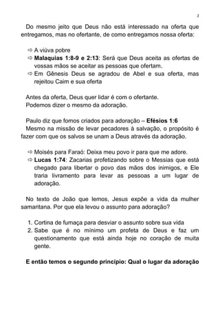 2

  Do mesmo jeito que Deus não está interessado na oferta que
entregamos, mas no ofertante, de como entregamos nossa oferta:

   A viúva pobre
   Malaquias 1:8-9 e 2:13: Será que Deus aceita as ofertas de
    vossas mãos se aceitar as pessoas que ofertam.
   Em Gênesis Deus se agradou de Abel e sua oferta, mas
    rejeitou Caim e sua oferta

 Antes da oferta, Deus quer lidar é com o ofertante.
 Podemos dizer o mesmo da adoração.

  Paulo diz que fomos criados para adoração – Efésios 1:6
  Mesmo na missão de levar pecadores à salvação, o propósito é
fazer com que os salvos se unam a Deus através da adoração.

   Moisés para Faraó: Deixa meu povo ir para que me adore.
   Lucas 1:74: Zacarias profetizando sobre o Messias que está
    chegado para libertar o povo das mãos dos inimigos, e Ele
    traria livramento para levar as pessoas a um lugar de
    adoração.

  No texto de João que lemos, Jesus expõe a vida da mulher
samaritana. Por que ela levou o assunto para adoração?

  1. Cortina de fumaça para desviar o assunto sobre sua vida
  2. Sabe que é no mínimo um profeta de Deus e faz um
     questionamento que está ainda hoje no coração de muita
     gente.

 E então temos o segundo princípio: Qual o lugar da adoração
 
