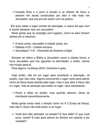 3

   Invasão Síria e o povo é levado a se afastar de Deus e
    adoram em locais construídos por eles e não mais em
    Jerusalém, que era pra ser assim com os judeus.

 Ela quer saber o lugar correto de adoração, e Jesus diz que nem
é monte Geresim nem em Jerusalém.
  Muita gente que se empolga com lugares, como se eles fossem
santos em si mesmos:

   A terra santa, Jerusalém a cidade santa, etc.
   Gálatas 4:25 – Cidade escrava
   Apocalipse 11:8 – Chamada de Sodoma e Egito

  Sempre se refere a Bíblia a Jerusalém como a cidade futura, a
nova Jerusalém que nos aguarda na eternidade, e então, vamos
nos mudar para lá.
  Para alguns, mudança difícil: Cachorro e gato.

  Hoje então, não há um lugar para acontecer a adoração. Já
existiu, mas não mais. Alguns procurando o lugar certo para adorar
como se Deus fosse atraído pelo lugar, mas o que atrai a Deus não
é o lugar, mas as pessoas que estão no lugar, seus adoradores.

   Paulo e Silas na prisão, mas quando adoram, Deus se
    manifesta maravilhosamente.

 Muita gente ainda trata o templo como no A.T.(Casa de Deus),
mas não é. Deus não está preso a um lugar.

   Você tem sido adorador no templo? E fora dele? O que você
    ouve, canta? É tudo para adorar ao Senhor em espirito e em
    verdade?
 