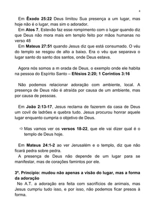 4

  Em Êxodo 25:22 Deus limitou Sua presença a um lugar, mas
hoje não é o lugar, mas sim o adorador.
  Em Atos 7, Estevão faz esse rompimento com o lugar quando diz
que Deus não mora mais em templo feito por mãos humanas no
verso 48
  Em Mateus 27:51 quando Jesus diz que está consumado. O véu
do templo se resgou de alto a baixo. Era o véu que separava o
lugar santo do santo dos santos, onde Deus estava.

  Agora nós somos a m orada de Deus, o exemplo onde ele habita
na pessoa do Espírito Santo – Efésios 2:20; 1 Coríntios 3:16

  Não podemos relacionar adoração com ambiente, local. A
presença de Deus não é atraída por causa de um ambiente, mas
por causa de pessoas.

  Em João 2:13-17, Jesus reclama de fazerem da casa de Deus
um covil de ladrões e quebra tudo. Jesus procurou honrar aquele
lugar enquanto cumpria o objetivo de Deus.

   Mas vamos ver os versos 18-22, que ele vai dizer qual é o
    templo de Deus hoje.

   Em Mateus 24:1-2 ao ver Jerusalém e o templo, diz que não
ficará pedra sobre pedra.
   A presença de Deus não depende de um lugar para se
manifestar, mas de corações famintos por ele.

3º. Princípio: mudou não apenas a visão do lugar, mas a forma
da adoração
  No A.T. a adoração era feita com sacrifícios de animais, mas
Jesus cumpriu tudo isso, e por isso, não podemos ficar presos à
forma.
 