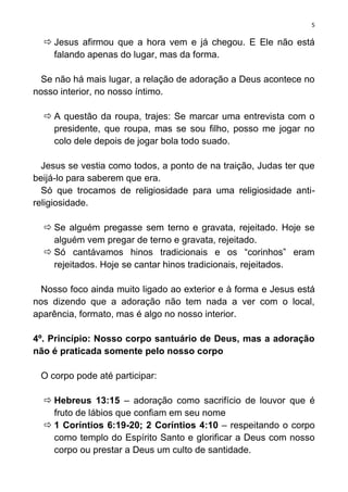 5

   Jesus afirmou que a hora vem e já chegou. E Ele não está
    falando apenas do lugar, mas da forma.

  Se não há mais lugar, a relação de adoração a Deus acontece no
nosso interior, no nosso íntimo.

   A questão da roupa, trajes: Se marcar uma entrevista com o
    presidente, que roupa, mas se sou filho, posso me jogar no
    colo dele depois de jogar bola todo suado.

  Jesus se vestia como todos, a ponto de na traição, Judas ter que
beijá-lo para saberem que era.
  Só que trocamos de religiosidade para uma religiosidade anti-
religiosidade.

   Se alguém pregasse sem terno e gravata, rejeitado. Hoje se
    alguém vem pregar de terno e gravata, rejeitado.
   Só cantávamos hinos tradicionais e os “corinhos” eram
    rejeitados. Hoje se cantar hinos tradicionais, rejeitados.

  Nosso foco ainda muito ligado ao exterior e à forma e Jesus está
nos dizendo que a adoração não tem nada a ver com o local,
aparência, formato, mas é algo no nosso interior.

4º. Princípio: Nosso corpo santuário de Deus, mas a adoração
não é praticada somente pelo nosso corpo

 O corpo pode até participar:

   Hebreus 13:15 – adoração como sacrifício de louvor que é
    fruto de lábios que confiam em seu nome
   1 Coríntios 6:19-20; 2 Coríntios 4:10 – respeitando o corpo
    como templo do Espírito Santo e glorificar a Deus com nosso
    corpo ou prestar a Deus um culto de santidade.
 
