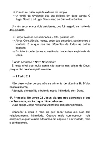 7

    O átrio ou pátio, a parte externa do templo
    A tenda da revelação que era dividida em duas partes: O
     lugar Santo e o Lugar Santíssimo ou Santo dos Santos.

  Um véu separava os dois ambientes, que foi rasgado na morte de
Jesus Cristo.

   Corpo: Nossas sensibilidades – tato, paladar, etc.
   Alma: Consciência, mente, sede das emoções, sentimentos e
    vontade. É o que nos faz diferentes de todas as outras
    pessoas.
   Espírito é onde temos consciência das coisas espirituais de
    Deus.

  É onde acontece o Novo Nascimento.
  É neste nível que muita gente não avança nas coisas de Deus,
porque não cresce espiritualmente.

   1 Pedro 2:1

  Não desenvolve porque não se alimenta de vitamina B: Bíblia,
nosso alimento.
  Adoração em espírito e fruto da nossa intimidade com Deus.

6º. Princípio: No verso 22 Jesus diz que nós adoramos o que
conhecemos, vocês o que não conhecem.
  Duas coisas Jesus relaciona: Adoração com conhecimento.

  Conhecer a deus é mais do que saber sobre ele. Não tem
relacionamento, intimidade. Quando mais conhecemos, mais
adoramos e quanto mais adoramos em espírito e em verdade, mais
o conhecemos.
 