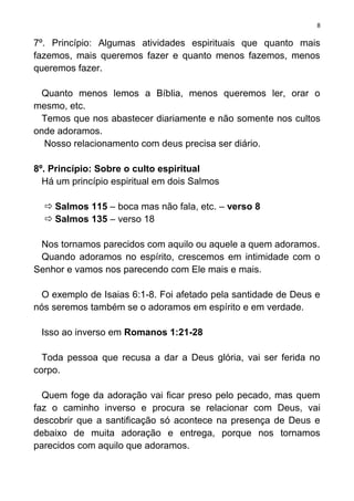 8

7º. Princípio: Algumas atividades espirituais que quanto mais
fazemos, mais queremos fazer e quanto menos fazemos, menos
queremos fazer.

  Quanto menos lemos a Bíblia, menos queremos ler, orar o
mesmo, etc.
  Temos que nos abastecer diariamente e não somente nos cultos
onde adoramos.
  Nosso relacionamento com deus precisa ser diário.

8º. Princípio: Sobre o culto espiritual
  Há um princípio espiritual em dois Salmos

   Salmos 115 – boca mas não fala, etc. – verso 8
   Salmos 135 – verso 18

 Nos tornamos parecidos com aquilo ou aquele a quem adoramos.
 Quando adoramos no espírito, crescemos em intimidade com o
Senhor e vamos nos parecendo com Ele mais e mais.

  O exemplo de Isaias 6:1-8. Foi afetado pela santidade de Deus e
nós seremos também se o adoramos em espírito e em verdade.

 Isso ao inverso em Romanos 1:21-28

  Toda pessoa que recusa a dar a Deus glória, vai ser ferida no
corpo.

  Quem foge da adoração vai ficar preso pelo pecado, mas quem
faz o caminho inverso e procura se relacionar com Deus, vai
descobrir que a santificação só acontece na presença de Deus e
debaixo de muita adoração e entrega, porque nos tornamos
parecidos com aquilo que adoramos.
 