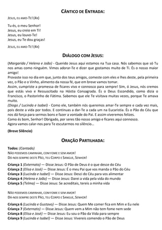 CÂNTICO DE ENTRADA:
JESUS, EU AMO-TE! (4X)
Tu és, o meu Senhor!
Jesus, eu creio em Ti!
Jesus, eu louvo-Te!
Jesus, eu Te dou graças!
JESUS, EU AMO-TE! (4X)
DIÁLOGO COM JESUS:
(Margarida / Helena e João) - Querido Jesus aqui estamos na Tua casa. Nós sabemos que só Tu
nos amas como ninguém. Vimos adorar-Te e dizer que gostamos muito de Ti. És o nosso maior
amigo!
Provaste isso no dia em que, junto dos teus amigos, comeste com eles e lhes deste, pela primeira
vez, o Pão e o Vinho, alimento da nossa fé, que em breve vamos tomar.
Assim, cumpriste a promessa de ficares vivo e connosco para sempre! Sim, ó Jesus, nós cremos
que estás vivo e Ressuscitado na Hóstia Consagrada. És o Deus Escondido, como dizia o
Francisco, o Pastorinho de Fátima. Sabemos que ele Te visitava muitas vezes, porque Te amava
muito.
(Diogo / Lucinda e Isabel) - Como ele, também nós queremos amar-Te sempre e cada vez mais,
pois deste a vida por todos. E continuas a dar-Te a cada um na Eucaristia. És o Pão do Céu que
nos dá força para sermos bons e fazer a vontade do Pai. E assim viveremos felizes.
Como és bom, Senhor! Obrigado, por seres tão nosso amigo e ficares aqui connosco.
Agora vamos calar-nos para Te escutarmos no silêncio…
(Breve Silêncio)
ORAÇÃO PARTILHADA:
Todos: (Cantado)
NÃO PODEMOS CAMINHAR, COM FOME E SEM AMOR!
DÁ-NOS SEMPRE DESTE PÃO, TEU CORPO E SANGUE, SENHOR!
Criança 1 (Externato) — Disse Jesus: O Pão de Deus é o que desce do Céu
Criança 2 (Elisa e José) — Disse Jesus: É o meu Pai que vos manda o Pão do Céu
Criança 3 (Lucinda e Isabel) — Disse Jesus: Desci do Céu para vos alimentar
Criança 4 (Helena e João) — Disse Jesus: Darei a vida pela vida do mundo
Criança 5 (Telma) — Disse Jesus: Se acreditais, tereis a minha vida
NÃO PODEMOS CAMINHAR, COM FOME E SEM AMOR!
DÁ-NOS SEMPRE DESTE PÃO, TEU CORPO E SANGUE, SENHOR!
Criança 6 (Lucinda e Gustavo) — Disse Jesus: Quem Me comer fica em Mim e Eu nele
Criança 7 (Externato) — Disse Jesus: Quem vem a Mim não tem fome nem sede
Criança 8 (Elisa e José) — Disse Jesus: Eu sou o Pão da Vida para sempre
Criança 9 (Lucinda e Isabel) — Disse Jesus: Vivereis comendo o Pão de Deus
 