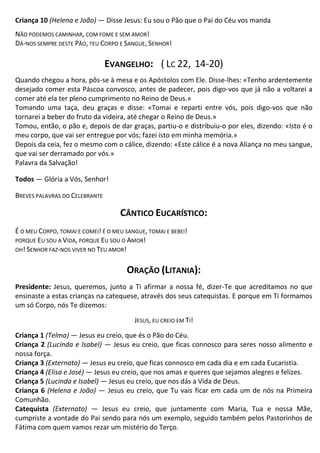 Criança 10 (Helena e João) — Disse Jesus: Eu sou o Pão que o Pai do Céu vos manda
NÃO PODEMOS CAMINHAR, COM FOME E SEM AMOR!
DÁ-NOS SEMPRE DESTE PÃO, TEU CORPO E SANGUE, SENHOR!
EVANGELHO: ( LC 22, 14-20)
Quando chegou a hora, pôs-se à mesa e os Apóstolos com Ele. Disse-lhes: «Tenho ardentemente
desejado comer esta Páscoa convosco, antes de padecer, pois digo-vos que já não a voltarei a
comer até ela ter pleno cumprimento no Reino de Deus.»
Tomando uma taça, deu graças e disse: «Tomai e reparti entre vós, pois digo-vos que não
tornarei a beber do fruto da videira, até chegar o Reino de Deus.»
Tomou, então, o pão e, depois de dar graças, partiu-o e distribuiu-o por eles, dizendo: «Isto é o
meu corpo, que vai ser entregue por vós; fazei isto em minha memória.»
Depois da ceia, fez o mesmo com o cálice, dizendo: «Este cálice é a nova Aliança no meu sangue,
que vai ser derramado por vós.»
Palavra da Salvação!
Todos — Glória a Vós, Senhor!
BREVES PALAVRAS DO CELEBRANTE
CÂNTICO EUCARÍSTICO:
É O MEU CORPO, TOMAI E COMEI! É O MEU SANGUE, TOMAI E BEBEI!
PORQUE EU SOU A VIDA, PORQUE EU SOU O AMOR!
OH! SENHOR FAZ-NOS VIVER NO TEU AMOR!
ORAÇÃO (LITANIA):
Presidente: Jesus, queremos, junto a Ti afirmar a nossa fé, dizer-Te que acreditamos no que
ensinaste a estas crianças na catequese, através dos seus catequistas. E porque em Ti formamos
um só Corpo, nós Te dizemos:
JESUS, EU CREIO EM TI!
Criança 1 (Telma) — Jesus eu creio, que és o Pão do Céu.
Criança 2 (Lucinda e Isabel) — Jesus eu creio, que ficas connosco para seres nosso alimento e
nossa força.
Criança 3 (Externato) — Jesus eu creio, que ficas connosco em cada dia e em cada Eucaristia.
Criança 4 (Elisa e José) — Jesus eu creio, que nos amas e queres que sejamos alegres e felizes.
Criança 5 (Lucinda e Isabel) — Jesus eu creio, que nos dás a Vida de Deus.
Criança 6 (Helena e João) — Jesus eu creio, que Tu vais ficar em cada um de nós na Primeira
Comunhão.
Catequista (Externato) — Jesus eu creio, que juntamente com Maria, Tua e nossa Mãe,
cumpriste a vontade do Pai sendo para nós um exemplo, seguido também pelos Pastorinhos de
Fátima com quem vamos rezar um mistério do Terço.
 