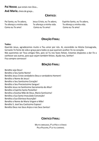Pai Nosso, que estais nos Céus…
Avé Maria, cheia de graça…
CÂNTICO:
Pai Santo, eu Te adoro, Jesus Cristo, eu Te adoro, Espírito Santo, eu Te adoro,
Te ofereço a minha vida. Te ofereço a minha vida. Te ofereço a minha vida.
Como eu Te amo! Como eu Te amo! Como eu Te amo!
ORAÇÃO FINAL:
Todos:
Querido Jesus, agradecemos muito o Teu amor por nós. Aí, escondido na Hóstia Consagrada,
tornaste-Te fonte de vida e graça para todos os que queiram acolher-Te no coração.
Nós queremos ser Teus amigos fiéis, pois só Tu nos fazes felizes. Estamos dispostos a dar-Te a
conhecer aos outros, para que sejam também felizes. Ajuda-nos, Senhor!
Fica sempre connosco!
BÊNÇÃO FINAL:
Bendito seja Deus!
Bendito o Seu Santo Nome!
Bendito Jesus Cristo verdadeiro Deus e verdadeiro Homem!
Bendito o Nome de Jesus!
Bendito o Seu Santíssimo Coração!
Bendito o Seu Preciosíssimo Sangue!
Bendito Jesus no Santíssimo Sacramento do Altar!
Bendito o Espírito Santo Paráclito!
Bendita a Excelsa Mãe de Deus, Maria Santíssima!
Bendita a Sua Santa Imaculada Conceição!
Bendita a Sua Gloriosa Assunção!
Bendito o Nome de Maria Virgem e Mãe!
Bendito S. José Seu Castíssimo Esposo!
Bendito Deus nos Seus Anjos e nos Seus Santos!
CÂNTICO FINAL:
MUITO OBRIGADO, P’LO PÃO E O VINHO
PELA PALAVRA, P’LO TEU CARINHO.
 