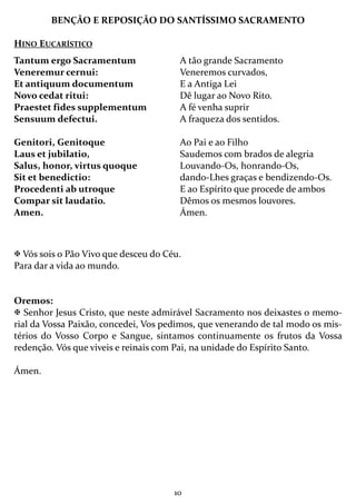 10
BENÇÃO E REPOSIÇÃO DO SANTÍSSIMO SACRAMENTO
HINO EUCARÍSTICO
Vós sois o Pão Vivo que desceu do Céu.
Para dar a vida ao mundo.
Oremos:
Senhor Jesus Cristo, que neste admirável Sacramento nos deixastes o memo-
rial da Vossa Paixão, concedei, Vos pedimos, que venerando de tal modo os mis-
térios do Vosso Corpo e Sangue, sintamos continuamente os frutos da Vossa
redenção. Vós que viveis e reinais com Pai, na unidade do Espírito Santo.
Ámen.
Tantum ergo Sacramentum
Veneremur cernui:
Et antiquum documentum
Novo cedat ritui:
Praestet fides supplementum
Sensuum defectui.
Genitori, Genitoque
Laus et jubilatio,
Salus, honor, virtus quoque
Sit et benedictio:
Procedenti ab utroque
Compar sit laudatio.
Amen.
A tão grande Sacramento
Veneremos curvados,
E a Antiga Lei
Dê lugar ao Novo Rito.
A fé venha suprir
A fraqueza dos sentidos.
Ao Pai e ao Filho
Saudemos com brados de alegria
Louvando-Os, honrando-Os,
dando-Lhes graças e bendizendo-Os.
E ao Espírito que procede de ambos
Dêmos os mesmos louvores.
Ámen.
 