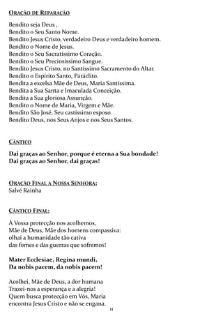 11
ORAÇÃO DE REPARAÇÃO
Bendito seja Deus ,
Bendito o Seu Santo Nome.
Bendito Jesus Cristo, verdadeiro Deus e verdadeiro homem.
Bendito o Nome de Jesus.
Bendito o Seu Sacratíssimo Coração.
Bendito o Seu Preciosíssimo Sangue.
Bendito Jesus Cristo, no Santíssimo Sacramento do Altar.
Bendito o Espírito Santo, Paráclito.
Bendita a excelsa Mãe de Deus, Maria Santíssima.
Bendita a Sua Santa e Imaculada Conceição.
Bendita a Sua gloriosa Assunção.
Bendito o Nome de Maria, Virgem e Mãe.
Bendito São José, Seu castíssimo esposo.
Bendito Deus, nos Seus Anjos e nos Seus Santos.
CÂNTICO
Dai graças ao Senhor, porque é eterna a Sua bondade!
Dai graças ao Senhor, dai graças!
ORAÇÃO FINAL A NOSSA SENHORA:
Salvé Rainha
CÂNTICO FINAL:
À Vossa protecção nos acolhemos,
Mãe de Deus, Mãe dos homens compassiva:
olhai a humanidade tão cativa
das fomes e das guerras que sofremos!
Mater Ecclesiae, Regina mundi,
Da nobis pacem, da nobis pacem!
Acolhei, Mãe de Deus, a dor humana
Trazei-nos a esperança e a alegria!
Quem busca protecção em Vós, Maria
encontra Jesus Cristo e não se engana.
 