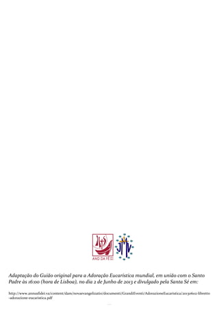 12
Adaptação do Guião original para a Adoração Eucarística mundial, em união com o Santo
Padre às 16:00 (hora de Lisboa), no dia 2 de Junho de 2013 e divulgado pela Santa Sé em:
http://www.annusfidei.va/content/dam/novaevangelizatio/documenti/GrandiEventi/AdorazioneEucaristica/20130602-libretto
-adorazione-eucaristica.pdf
 