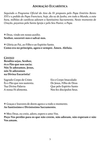 3
ADORAÇÃO EUCARÍSTICA
Seguindo o Programa Oficial do Ano da Fé proposto pelo Papa Emérito Bento
XVI e o pedido do Papa Francisco, hoje, dia 02 de Junho, em todo o Mundo, a esta
hora, milhões de católicos adoram o Santíssimo Sacramento. Neste momento de
Oração, peçamos pela Santa Igreja e pelo Seu Pastor, o Papa.
Deus, vinde em nosso auxílio.
Senhor, socorrei-nos e salvai-nos.
Glória ao Pai, ao Filho e ao Espírito Santo.
Como era no princípio, agora e sempre. Ámen. Aleluia.
CÂNTICO
Bendito sejas, Senhor,
és o Pão que nos sacia;
Nós Te adoramos, Jesus,
nós Te adoramos
na Divina Eucaristia!
Graças e louvores de deem agora e a todo o momento.
Ao Santíssimo e Diviníssimo Sacramento.
Meu Deus, eu creio, adoro, espero e amo-Vos.
Peço-Vos perdão para os que não creem, não adoram, não esperam e não
Vos amam.
Sagrado Corpo de Cristo
És o Pão que nos sustenta.
Tua Divina Palavra
A nossa Fé alimenta.
Eis o Corpo Imaculado
De Jesus, Filho de Deus
Que pelo Espírito Santo
Nos fez discípulos Seus.
 