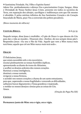 4
Santíssima Trindade, Pai, Filho e Espírito Santo!
Adoro-Vos profundamente e ofereço-Vos o preciosíssimo Corpo, Sangue, Alma
e Divindade de Nosso Senhor Jesus Cristo, presente em todos os sacrários da
Terra, em reparação dos ultrajes, sacrilégios e indiferenças com que Ele mesmo
é ofendido. E pelos méritos infinitos do Seu Santíssimo Coração e do Coração
Imaculado de Maria, peço-Vos a conversão dos pobres pecadores.
(Breve momento de silêncio)
I LEITURA BÍBLICA Jo 6,33-35
Naquele tempo, disse Jesus à multidão: «O pão de Deus é o que desceu do Céu
para dar a vida ao mundo». Disseram eles: «Senhor, dá-nos sempre desse pão!»
Respondeu Jesus: «Eu sou o Pão da Vida. Aquele que vem a Mim nunca mais
terá fome; aquele que crê em Mim nunca mais terá sede».
ORAÇÃO
Ó Dulcíssimo Jesus,
que estais escondido sob o véu eucarístico,
escutai piedosamente as nossas humildes súplicas,
apresentando-as diante do trono do Altíssimo,
e acolhei os desejos ardentes dos nossos corações.
Iluminai a nossa inteligência,
dominai a nossa vontade,
revigorai a nossa firmeza,
e acendei nos nossos corações a chama de um santo entusiasmo,
para que, superando a nossa fragilidade e vencendo as dificuldades,
saibamos louvar dignamente a Vossa grandeza e majestade,
e moldar os nossos desejos e ânsias para as coisas do Céu.
Ámen.
(Oração do Papa Pio XII)
CÂNTICO
Permanece junto de Mim: ora e vigia, ora e vigia.
 