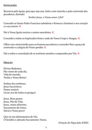 5
INVOCAÇÕES
Rezemos pela Igreja, para que seja una, bela e sem mancha e pela conversão dos
pecadores, dizendo:
Senhor Jesus, o Vosso amor é fiel!
Concedei ao Santo Padre Francisco sabedoria e firmeza e iluminai o seu coração
e a sua mente. R.
Dai à Vossa Igreja muitos e santos sacerdotes. R.
Concedei a todos os baptizados fome e sede do Vosso Corpo e Sangue. R.
Olhai com misericórdia para os homens pecadores e concedei-lhes a graça da
conversão e a alegria do Vosso perdão. R.
Dai a todos a consolação de se sentirem amados e amparados por Vós. R.
ORAÇÃO
Divino Redentor,
Pão nosso de cada dia,
Vida do mundo,
Venha o Vosso Reino!
Senhor dos senhores,
Jesus Eucarístico,
Pastor amável,
Livrai-nos de todos os perigos!
Jesus, Bom pastor,
Jesus, Pão da Vida,
Jesus, nosso alimento,
Sacramento do Amor,
Salvai o Vosso povo!
Que só nos alimentemos de Vós,
Ó bendito e adorado Sacramento! Ámen.
(Oração do Papa João XXIII)
 
