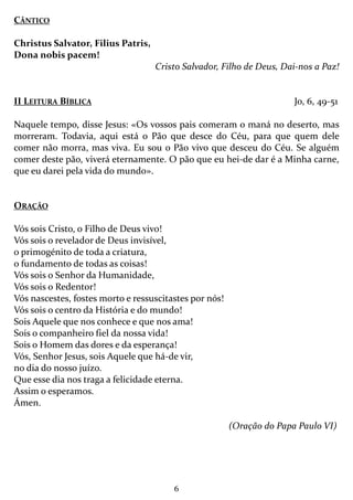 6
CÂNTICO
Christus Salvator, Filius Patris,
Dona nobis pacem!
Cristo Salvador, Filho de Deus, Dai-nos a Paz!
II LEITURA BÍBLICA Jo, 6, 49-51
Naquele tempo, disse Jesus: «Os vossos pais comeram o maná no deserto, mas
morreram. Todavia, aqui está o Pão que desce do Céu, para que quem dele
comer não morra, mas viva. Eu sou o Pão vivo que desceu do Céu. Se alguém
comer deste pão, viverá eternamente. O pão que eu hei-de dar é a Minha carne,
que eu darei pela vida do mundo».
ORAÇÃO
Vós sois Cristo, o Filho de Deus vivo!
Vós sois o revelador de Deus invisível,
o primogénito de toda a criatura,
o fundamento de todas as coisas!
Vós sois o Senhor da Humanidade,
Vós sois o Redentor!
Vós nascestes, fostes morto e ressuscitastes por nós!
Vós sois o centro da História e do mundo!
Sois Aquele que nos conhece e que nos ama!
Sois o companheiro fiel da nossa vida!
Sois o Homem das dores e da esperança!
Vós, Senhor Jesus, sois Aquele que há-de vir,
no dia do nosso juízo.
Que esse dia nos traga a felicidade eterna.
Assim o esperamos.
Ámen.
(Oração do Papa Paulo VI)
 