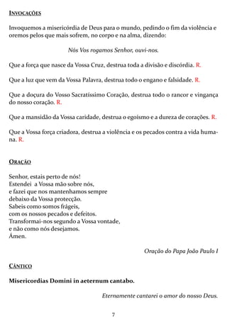 7
INVOCAÇÕES
Invoquemos a misericórdia de Deus para o mundo, pedindo o fim da violência e
oremos pelos que mais sofrem, no corpo e na alma, dizendo:
Nós Vos rogamos Senhor, ouvi-nos.
Que a força que nasce da Vossa Cruz, destrua toda a divisão e discórdia. R.
Que a luz que vem da Vossa Palavra, destrua todo o engano e falsidade. R.
Que a doçura do Vosso Sacratíssimo Coração, destrua todo o rancor e vingança
do nosso coração. R.
Que a mansidão da Vossa caridade, destrua o egoísmo e a dureza de corações. R.
Que a Vossa força criadora, destrua a violência e os pecados contra a vida huma-
na. R.
ORAÇÃO
Senhor, estais perto de nós!
Estendei a Vossa mão sobre nós,
e fazei que nos mantenhamos sempre
debaixo da Vossa protecção.
Sabeis como somos frágeis,
com os nossos pecados e defeitos.
Transformai-nos segundo a Vossa vontade,
e não como nós desejamos.
Ámen.
Oração do Papa João Paulo I
CÂNTICO
Misericordias Domini in aeternum cantabo.
Eternamente cantarei o amor do nosso Deus.
 