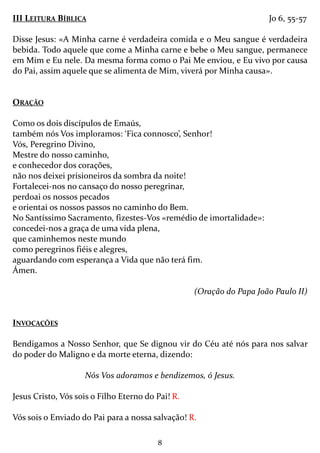 8
III LEITURA BÍBLICA Jo 6, 55-57
Disse Jesus: «A Minha carne é verdadeira comida e o Meu sangue é verdadeira
bebida. Todo aquele que come a Minha carne e bebe o Meu sangue, permanece
em Mim e Eu nele. Da mesma forma como o Pai Me enviou, e Eu vivo por causa
do Pai, assim aquele que se alimenta de Mim, viverá por Minha causa».
ORAÇÃO
Como os dois discípulos de Emaús,
também nós Vos imploramos: ‘Fica connosco’, Senhor!
Vós, Peregrino Divino,
Mestre do nosso caminho,
e conhecedor dos corações,
não nos deixei prisioneiros da sombra da noite!
Fortalecei-nos no cansaço do nosso peregrinar,
perdoai os nossos pecados
e orientai os nossos passos no caminho do Bem.
No Santíssimo Sacramento, fizestes-Vos «remédio de imortalidade»:
concedei-nos a graça de uma vida plena,
que caminhemos neste mundo
como peregrinos fiéis e alegres,
aguardando com esperança a Vida que não terá fim.
Ámen.
(Oração do Papa João Paulo II)
INVOCAÇÕES
Bendigamos a Nosso Senhor, que Se dignou vir do Céu até nós para nos salvar
do poder do Maligno e da morte eterna, dizendo:
Nós Vos adoramos e bendizemos, ó Jesus.
Jesus Cristo, Vós sois o Filho Eterno do Pai! R.
Vós sois o Enviado do Pai para a nossa salvação! R.
 