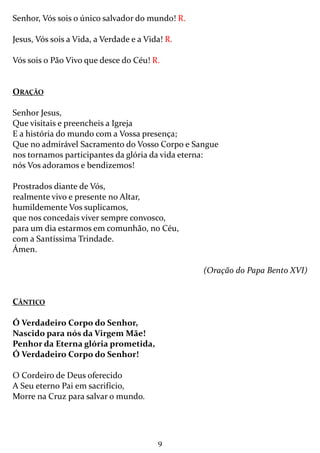 9
Senhor, Vós sois o único salvador do mundo! R.
Jesus, Vós sois a Vida, a Verdade e a Vida! R.
Vós sois o Pão Vivo que desce do Céu! R.
ORAÇÃO
Senhor Jesus,
Que visitais e preencheis a Igreja
E a história do mundo com a Vossa presença;
Que no admirável Sacramento do Vosso Corpo e Sangue
nos tornamos participantes da glória da vida eterna:
nós Vos adoramos e bendizemos!
Prostrados diante de Vós,
realmente vivo e presente no Altar,
humildemente Vos suplicamos,
que nos concedais viver sempre convosco,
para um dia estarmos em comunhão, no Céu,
com a Santíssima Trindade.
Ámen.
(Oração do Papa Bento XVI)
CÂNTICO
Ó Verdadeiro Corpo do Senhor,
Nascido para nós da Virgem Mãe!
Penhor da Eterna glória prometida,
Ó Verdadeiro Corpo do Senhor!
O Cordeiro de Deus oferecido
A Seu eterno Pai em sacrifício,
Morre na Cruz para salvar o mundo.
 