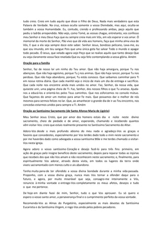 tudo creio. Creio em tudo aquilo que disse o Filho de Deus, Nada mais verdadeiro que esta
Palavra de Verdade. Na cruz, estava oculta somente a vossa Divindade, mas aqui, oculta-se
também a vossa Humanidade. Eu, contudo, crendo e professando ambas, peço aquilo que
pediu o ladrão arrependido. Não vejo, como Tomé, as vossas chagas, entretanto, vos confesso
meu Senhor e meu Deus Faça que eu sempre creia mais em Vós, em vós esperar e vos amar. Ó
memorial da morte do Senhor, Pão vivo que dá vida aos homens, faça que minha alma viva de
Vós, E que a ela seja sempre doce este saber. Senhor Jesus, bondoso pelicano, Lava-me, eu
que sou imundo, em teu sangue Pois que uma única gota faz salvar Todo o mundo e apagar
todo pecado. Ó Jesus, que velado agora vejo Peço que se realize aquilo que tanto desejo Que
eu veja claramente vossa face revelada Que eu seja feliz contemplando a vossa glória. Amém
Oração para a família
Senhor, faz de nosso lar um ninho do Teu amor. Que não haja amargura, porque Tu nos
abençoas. Que não haja egoísmo, porque Tu j nos animas. Que não haja rancor, porque Tu nos
perdoas. Que não haja abandono, porque; Tu estás conosco. Que saibamos caminhar para Ti
em nossa rotina diária. Que cada manhã seja o início de mais um dia de entrega e sacrifício.
Que cada noite nos encontre ainda mais unidos no amor. Faz, Senhor, da nossa vida, que
quiseste unir, uma página cheia de Ti. Faz, Senhor, dos nossos filhos o que Tu anseias. Ajuda-
nos a educá-los e orientá-los pelos Teus caminhos. Que nos esforcemos no consolo mútuo.
Que façamos do amor um motivo para amar-Te mais. Que possamos dar o melhor de nós
mesmos para sermos felizes no lar. Que, ao amanhecer o grande dia de ir ao Teu encontro, nos
concedas estarmos unidos para sempre a Ti. Amém
Oração ao Santíssimo Sacramento (de Santo Afonso Maria de Ligório)
Meu Senhor Jesus Cristo, que por amor dos homens estais dia e noite neste divino
sacramento, cheio de piedade e de amor, esperando, chamando e recebendo quantos
vêm visitar-Vos: creio que estais realmente presente no Santíssimo Sacramento do Altar.
Adoro-Vos desde o mais profundo abismo do meu nada e agradeço-Vos as graças e
favores que concedestes, especialmente por Vos terdes dado todo a mim neste sacramento e
por me haverdes dado como advogada a vossa santíssima Mãe e me terdes chamado a visitar-
Vos nesta igreja.
Agora adoro o vosso santíssimo Coração e desejo fazê-lo para três fins: primeiro, em
ação de graças pelo insigne benefício deste sacramento; depois para reparar todas as injúrias
que recebeis dos que não Vos amam e não reconhecem neste sacramento; e, finalmente, para
espiritualmente Vos adorar, através desta visita, em todos os lugares da terra onde
viveis sacramentado com menos culto e ais abandono.
Tenho muita pena de ter ofendido a vossa divina bondade durante a minha vida passada.
Proponho, com a vossa divina graça, nunca mais Vos tornar a ofender daqui para o
futuro, e agora, por muito miserável que seja, consagro-me inteiramente a Vós,
renuncio à minha vontade e entrego-Vos completamente os meus afetos, desejos e tudo
o que me pertence.
De hoje em diante fazei de mim, Senhor, tudo o que Vos aprouver. Eu só quero e
espero o vosso santo amor, a perseverança final e o cumprimento perfeito da vossa vontade.
Recomendo-Vos as Almas do Purgatório, especialmente as mais devotas da Santíssima
Eucaristia e da Santíssima Virgem, e rogo-Vos ainda pelos pobres pecadores.
 