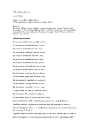 R: E habitou entre nós.
...Ave Maria...
Rogai por nós, Santa Mãe de Deus.
R: Para que sejamos dignos das promessas de Cristo.
Oremos:
Derramai, ó Deus, a vossa graça em nossos corações, para que, conhecendo, pela
mensagem do Anjo, a encarnação do Cristo, vosso Filho, cheguemos, por sua paixão e
cruz, à glória da ressurreição pela intercessão da Virgem Maria. Pelo mesmo Cristo,
Senhor Nosso. Amém
Ladainha da Humildade
Ó Jesus, manso e humilde de coração, ouvi-me.
Do desejo de ser estimado, livrai-me, ó Jesus.
Do desejo de ser amado, livrai-me, ó Jesus.
Do desejo de ser conhecido, livrai-me, ó Jesus.
Do desejo de ser honrado, livrai-me, ó Jesus.
Do desejo de ser louvado, livrai-me, ó Jesus.
Do desejo de ser preferido, livrai-me, ó Jesus.
Do desejo de ser consultado, livrai-me, ó Jesus.
Do desejo de ser aprovado, livrai-me, ó Jesus.
Do receio de ser humilhado, livrai-me, ó Jesus.
Do receio de ser desprezado, livrai-me, ó Jesus.
Do receio de sofrer repulsas, livrai-me, ó Jesus.
Do receio de ser caluniado, livrai-me, ó Jesus.
Do receio de ser esquecido, livrai-me, ó Jesus.
Do receio de ser ridicularizado, livrai-me, ó Jesus.
Do receio de ser difamado, livrai-me, ó Jesus.
Do receio de ser objeto de suspeita, livrai-me, ó Jesus.
Que os outros sejam amados mais do que eu, Jesus, dai-me a graça de desejá-lo.
Que os outros sejam estimados mais do que eu, Jesus, dai-me a graça de desejá-lo.
Que os outros possam elevar-se na opinião do mundo, e que eu possa ser diminuído, Jesus,
dai-me a graça de desejá-lo.
Que os outros possam ser escolhidos e eu posto de lado, Jesus, dai-me a graça de desejá-lo.
Que os outros possam ser louvados e eu desprezado, Jesus, dai-me a graça de desejá-lo.
 