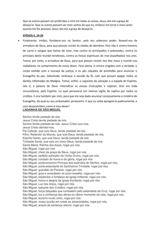 Que os outros possam ser preferidos a mim em todas as coisas, Jesus, dai-me a graça de
desejá-lo. Que os outros possam ser mais santos do que eu, embora me torne o mais santo
quanto me for possível, Jesus, dai-me a graça de desejá-lo.
EFÉSIOS 6, 10-20
 Finalmente, irmãos, fortalecei-vos no Senhor, pelo seu soberano poder. Revesti-vos da
armadura de Deus, para que possais resistir às ciladas do demônio. Pois não é contra homens
de carne e sangue que temos de lutar, mas contra os principados e potestades, contra os
príncipes deste mundo tenebroso, contra as forças espirituais do mal (espalhadas) nos ares.
Tomai, por tanto, a armadura de Deus, para que possais resistir nos dias maus e manter-vos
inabaláveis no cumprimento do vosso dever. Ficai alerta, à cintura cingidos com a verdade, o
corpo vestido com a couraça da justiça, e os pés calçados de prontidão para anunciar o
Evangelho da paz. Sobretudo, embraçai o escudo da fé, com que possais apagar todos os
dardos inflamados do Maligno. Tomai, enfim, o capacete da salvação e a espada do Espírito,
isto é, a palavra de Deus. Intensificai as vossas invocações e súplicas. Orai em toda
circunstância, pelo Espírito, no qual perseverai em intensa vigília de súplica por todos os
cristãos. E orai também por mim, para que me seja dado anunciar corajosamente o mistério do
Evangelho, do qual eu sou embaixador, prisioneiro. E que eu saiba apregoá-lo publicamente, e
com desassombro, como é meu dever!
LADAINHA DE SÃO MIGUEL
Senhor tende piedade de nós.
Jesus Cristo tende piedade de nós.
Senhor tende piedade de nós. Jesus Cristo ouvi-nos.
Jesus Cristo atendei-nos.
Pai Celeste, que sois Deus, tende piedade de nós.
Filho, Redentor do Mundo, que sois Deus, tende piedade de nós.
Espírito Santo, que sois Deus, tende piedade de nós.
Trindade Santa, que sois um único Deus, tende piedade de nós.
Santa Maria, Rainha dos Anjos, rogai por nós.
São Miguel, rogai por nós.
São Miguel, cheio da graça de Deus, rogai por nós.
São Miguel, perfeito adorador do Verbo Divino, rogai por nós.
São Miguel, coroado de honra e de glória, rogai por nós.
São Miguel, poderosíssimo Príncipe dos exércitos do Senhor, rogai por nós.
São Miguel, porta-estandarte da Santíssima Trindade, rogai por nós.
São Miguel, guardião do Paraíso, rogai por nós.
São Miguel, guia e consolador do povo israelita, rogai por nós.
São Miguel, esplendor e fortaleza da Igreja militante, rogai por nós.
São Miguel, honra e alegria da Igreja triunfante, rogai por nós.
São Miguel, Luz dos Anjos, rogai por nós.
São Miguel, baluarte dos Cristãos, rogai por nós.
São Miguel, força daqueles que combatem pelo estandarte da Cruz, rogai por nós.
São Miguel, luz e confiança das almas no último momento da vida, rogai por nós.
São Miguel, socorro muito certo, rogai por nós.
São Miguel, nosso auxílio em todas as adversidades, rogai por nós.
São Miguel, arauto da sentença eterna, rogai por nós.
 