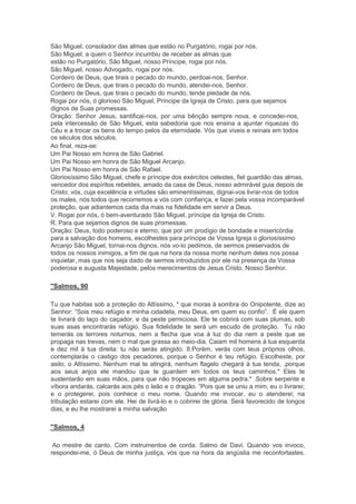 São Miguel, consolador das almas que estão no Purgatório, rogai por nós.
São Miguel, a quem o Senhor incumbiu de receber as almas que
estão no Purgatório, São Miguel, nosso Príncipe, rogai por nós.
São Miguel, nosso Advogado, rogai por nós.
Cordeiro de Deus, que tirais o pecado do mundo, perdoai-nos, Senhor.
Cordeiro de Deus, que tirais o pecado do mundo, atendei-nos, Senhor.
Cordeiro de Deus, que tirais o pecado do mundo, tende piedade de nós.
Rogai por nós, ó glorioso São Miguel, Príncipe da Igreja de Cristo, para que sejamos
dignos de Suas promessas.
Oração: Senhor Jesus, santificai-nos, por uma bênção sempre nova, e concedei-nos,
pela intercessão de São Miguel, esta sabedoria que nos ensina a ajuntar riquezas do
Céu e a trocar os bens do tempo pelos da eternidade. Vós que viveis e reinais em todos
os séculos dos séculos.
Ao final, reza-se:
Um Pai Nosso em honra de São Gabriel.
Um Pai Nosso em honra de São Miguel Arcanjo.
Um Pai Nosso em honra de São Rafael.
Gloriosíssimo São Miguel, chefe e príncipe dos exércitos celestes, fiel guardião das almas,
vencedor dos espíritos rebeldes, amado da casa de Deus, nosso admirável guia depois de
Cristo; vós, cuja excelência e virtudes são eminentíssimas, dignai-vos livrar-nos de todos
os males, nós todos que recorremos a vós com confiança, e fazei pela vossa incomparável
proteção, que adiantemos cada dia mais na fidelidade em servir a Deus.
V. Rogai por nós, ó bem-aventurado São Miguel, príncipe da Igreja de Cristo.
R. Para que sejamos dignos de suas promessas.
Oração: Deus, todo poderoso e eterno, que por um prodígio de bondade e misericórdia
para a salvação dos homens, escolhestes para príncipe de Vossa Igreja o gloriosíssimo
Arcanjo São Miguel, tornai-nos dignos, nós vo-lo pedimos, de sermos preservados de
todos os nossos inimigos, a fim de que na hora da nossa morte nenhum deles nos possa
inquietar, mas que nos seja dado de sermos introduzidos por ele na presença da Vossa
poderosa e augusta Majestade, pelos merecimentos de Jesus Cristo, Nosso Senhor.
"Salmos, 90
Tu que habitas sob a proteção do Altíssimo, * que moras à sombra do Onipotente, dize ao
Senhor: “Sois meu refúgio e minha cidadela, meu Deus, em quem eu confio”. É ele quem
te livrará do laço do caçador, e da peste perniciosa. Ele te cobrirá com suas plumas, sob
suas asas encontrarás refúgio. Sua fidelidade te será um escudo de proteção. Tu não
temerás os terrores noturnos, nem a flecha que voa à luz do dia nem a peste que se
propaga nas trevas, nem o mal que grassa ao meio-dia. Caiam mil homens à tua esquerda
e dez mil à tua direita: tu não serás atingido. 8.Porém, verás com teus próprios olhos,
contemplarás o castigo dos pecadores, porque o Senhor é teu refúgio. Escolheste, por
asilo, o Altíssimo. Nenhum mal te atingirá, nenhum flagelo chegará à tua tenda, .porque
aos seus anjos ele mandou que te guardem em todos os teus caminhos.* Eles te
sustentarão em suas mãos, para que não tropeces em alguma pedra.* .Sobre serpente e
víbora andarás, calcarás aos pés o leão e o dragão. “Pois que se uniu a mim, eu o livrarei;
e o protegerei, pois conhece o meu nome. Quando me invocar, eu o atenderei; na
tribulação estarei com ele. Hei de livrá-lo e o cobrirei de glória. Será favorecido de longos
dias, e eu lhe mostrarei a minha salvação
"Salmos, 4
Ao mestre de canto. Com instrumentos de corda. Salmo de Davi. Quando vos invoco,
respondei-me, ó Deus de minha justiça, vós que na hora da angústia me reconfortastes.
 