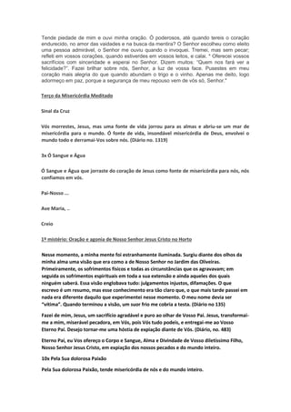 Tende piedade de mim e ouvi minha oração. Ó poderosos, até quando tereis o coração
endurecido, no amor das vaidades e na busca da mentira? O Senhor escolheu como eleito
uma pessoa admirável, o Senhor me ouviu quando o invoquei. Tremei, mas sem pecar;
refleti em vossos corações, quando estiverdes em vossos leitos, e calai. * Oferecei vossos
sacrifícios com sinceridade e esperai no Senhor. Dizem muitos: “Quem nos fará ver a
felicidade?”. Fazei brilhar sobre nós, Senhor, a luz de vossa face. Pusestes em meu
coração mais alegria do que quando abundam o trigo e o vinho. Apenas me deito, logo
adormeço em paz, porque a segurança de meu repouso vem de vós só, Senhor."
Terço da Misericórdia Meditado
Sinal da Cruz
Vós morrestes, Jesus, mas uma fonte de vida jorrou para as almas e abriu-se um mar de
misericórdia para o mundo. Ó fonte de vida, insondável misericórdia de Deus, envolvei o
mundo todo e derramai-Vos sobre nós. (Diário no. 1319)
3x Ó Sangue e Água
Ó Sangue e Água que jorraste do coração de Jesus como fonte de misericórdia para nós, nós
confiamos em vós.
Pai-Nosso ...
Ave Maria, ..
Creio
1º mistério: Oração e agonia de Nosso Senhor Jesus Cristo no Horto
Nesse momento, a minha mente foi estranhamente iluminada. Surgiu diante dos olhos da
minha alma uma visão que era como a de Nosso Senhor no Jardim das Oliveiras.
Primeiramente, os sofrimentos físicos e todas as circunstâncias que os agravavam; em
seguida os sofrimentos espirituais em toda a sua extensão e ainda aqueles dos quais
ninguém saberá. Essa visão englobava tudo: julgamentos injustos, difamações. O que
escrevo é um resumo, mas esse conhecimento era tão claro que, o que mais tarde passei em
nada era diferente daquilo que experimentei nesse momento. O meu nome devia ser
“vítima”. Quando terminou a visão, um suor frio me cobria a testa. (Diário no 135)
Fazei de mim, Jesus, um sacrifício agradável e puro ao olhar de Vosso Pai. Jesus, transformai-
me a mim, miserável pecadora, em Vós, pois Vós tudo podeis, e entregai-me ao Vosso
Eterno Pai. Desejo tornar-me uma hóstia de expiação diante de Vós. (Diário, no. 483)
Eterno Pai, eu Vos ofereço o Corpo e Sangue, Alma e Divindade de Vosso diletíssimo Filho,
Nosso Senhor Jesus Cristo, em expiação dos nossos pecados e do mundo inteiro.
10x Pela Sua dolorosa Paixão
Pela Sua dolorosa Paixão, tende misericórdia de nós e do mundo inteiro.
 