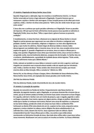 2º mistério: Flagelação de Nosso Senhor Jesus Cristo
Quando cheguei para a adoração, logo me envolveu o recolhimento interior, e vi Nosso
Senhor amarrado ao tronco e logo sobreveio a flagelação. Vi quatro homens que se
revezavam a açoitar o Senhor com azorragues. O meu coração parava só de olhar para esses
suplícios; então, o Senhor me disse estas palavras: “Sofro uma dor ainda maior do que a que
estás vendo.”
E Jesus deu-me a conhecer por quais pecados submeteu-se à flagelação: foram os pecados
da impureza. Oh! por que terríveis sofrimentos morais passou Jesus quando se submeteu à
flagelação! Então, Jesus me disse: “Olha e repara bem o gênero humano na presente
condição.”
E imediatamente, vi coisas horríveis: afastaram-se os algozes de Nosso Senhor e vieram
flagelá-Lo outras pessoas que seguravam nas suas mãos os chicotes e castigaram sem
piedade o Senhor. Eram sacerdotes, religiosos e religiosas e os mais altos dignitários da
Igreja, o que muito me admirou. Haviam leigos de diversas idades e classes; todos
descarregavam sua maldade sobre o inocente Jesus. Ao ver isto, meu coração entrou numa
espécie de agonia. E, quando o flagelavam os carrascos, Jesus se calava e olhava para o
longe, mas quando o flagelavam essas almas que mencionei acima, Jesus cerrava os olhos e
um gemido surdo, mas terrivelmente doloroso, escapava-Lhe do Coração. E o Senhor deu-me
a conhecer, detalhadamente, a gravidade da maldade dessas almas ingratas: “Estás vendo,
este é o sofrimento maior que a Minha Morte.”
Então, calaram-se também os meus lábios e comecei a sentir em mim a agonia e senti que
ninguém me consolaria nem arrancaria desse estado a não ser aquele que me introduziu
nele. Então, o Senhor me disse: “Estou vendo a dor sincera do teu coração, que trouxe
enorme alívio ao Meu Coração. Olha e consola-te.” (Diário no. 445)
Eterno Pai, eu Vos ofereço o Corpo e Sangue, Alma e Divindade de Vosso diletíssimo Filho,
Nosso Senhor Jesus Cristo, em expiação dos nossos pecados e do mundo inteiro.
10x Pela Sua dolorosa Paixão
Pela Sua dolorosa Paixão, tende misericórdia de nós e do mundo inteiro.
3º mistério: A coroação de espinhos
Quando me concentro na Paixão do Senhor, frequentemente vejo Nosso Senhor na
adoração, da seguinte maneira: após a flagelação, os carrascos levaram-No e tiraram-Lhe as
vestes, que já se tinham colado às feridas; ao tirarem Suas vestes renovaram-se Suas Chagas.
Em seguida, cobriram o Senhor com um manto de púrpura, sujo e rasgado, jogando-o sobre
as Chagas renovadas. Esse manto, apenas em alguns pontos, atingia os joelhos. Mandaram,
então que o Senhor se sentasse num tronco; fizeram uma coroa de espinhos e a colocaram
na Sua Santa Cabeça, pondo-Lhe ainda um caniço nas Suas mãos e zombando d’Ele.
Inclinavam-se diante d’Ele como diante de um rei, cuspiam no Seu rosto, enquanto outros
pegavam o caniço e batiam na cabeça, outros afligiam-lhe dores esbofeteando-O, ou
cobrindo-Lhe o rosto, davam-Lhe murros. Jesus suportava tudo em silêncio. Quem
compreenderá Sua dor? Jesus olhava para o chão, e eu sentia o que então estava
acontecendo no Dulcíssimo Coração de Jesus. Que toda alma reflita sobre o que Jesus sofreu
nesse momento. Rivalizavam uns com os outros em insultos ao Senhor. Eu ficava refletindo:
 