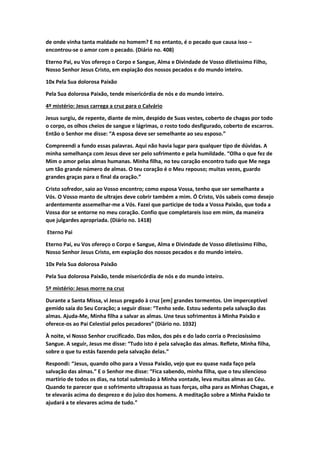 de onde vinha tanta maldade no homem? E no entanto, é o pecado que causa isso –
encontrou-se o amor com o pecado. (Diário no. 408)
Eterno Pai, eu Vos ofereço o Corpo e Sangue, Alma e Divindade de Vosso diletíssimo Filho,
Nosso Senhor Jesus Cristo, em expiação dos nossos pecados e do mundo inteiro.
10x Pela Sua dolorosa Paixão
Pela Sua dolorosa Paixão, tende misericórdia de nós e do mundo inteiro.
4º mistério: Jesus carrega a cruz para o Calvário
Jesus surgiu, de repente, diante de mim, despido de Suas vestes, coberto de chagas por todo
o corpo, os olhos cheios de sangue e lágrimas, o rosto todo desfigurado, coberto de escarros.
Então o Senhor me disse: “A esposa deve ser semelhante ao seu esposo.”
Compreendi a fundo essas palavras. Aqui não havia lugar para qualquer tipo de dúvidas. A
minha semelhança com Jesus deve ser pelo sofrimento e pela humildade. “Olha o que fez de
Mim o amor pelas almas humanas. Minha filha, no teu coração encontro tudo que Me nega
um tão grande número de almas. O teu coração é o Meu repouso; muitas vezes, guardo
grandes graças para o final da oração.”
Cristo sofredor, saio ao Vosso encontro; como esposa Vossa, tenho que ser semelhante a
Vós. O Vosso manto de ultrajes deve cobrir também a mim. Ó Cristo, Vós sabeis como desejo
ardentemente assemelhar-me a Vós. Fazei que participe de toda a Vossa Paixão, que toda a
Vossa dor se entorne no meu coração. Confio que completareis isso em mim, da maneira
que julgardes apropriada. (Diário no. 1418)
Eterno Pai
Eterno Pai, eu Vos ofereço o Corpo e Sangue, Alma e Divindade de Vosso diletíssimo Filho,
Nosso Senhor Jesus Cristo, em expiação dos nossos pecados e do mundo inteiro.
10x Pela Sua dolorosa Paixão
Pela Sua dolorosa Paixão, tende misericórdia de nós e do mundo inteiro.
5º mistério: Jesus morre na cruz
Durante a Santa Missa, vi Jesus pregado à cruz [em] grandes tormentos. Um imperceptível
gemido saía do Seu Coração; a seguir disse: “Tenho sede. Estou sedento pela salvação das
almas. Ajuda-Me, Minha filha a salvar as almas. Une teus sofrimentos à Minha Paixão e
oferece-os ao Pai Celestial pelos pecadores” (Diário no. 1032)
À noite, vi Nosso Senhor crucificado. Das mãos, dos pés e do lado corria o Preciosíssimo
Sangue. A seguir, Jesus me disse: “Tudo isto é pela salvação das almas. Reflete, Minha filha,
sobre o que tu estás fazendo pela salvação delas.”
Respondi: “Jesus, quando olho para a Vossa Paixão, vejo que eu quase nada faço pela
salvação das almas.” E o Senhor me disse: “Fica sabendo, minha filha, que o teu silencioso
martírio de todos os dias, na total submissão à Minha vontade, leva muitas almas ao Céu.
Quando te parecer que o sofrimento ultrapassa as tuas forças, olha para as Minhas Chagas, e
te elevarás acima do desprezo e do juízo dos homens. A meditação sobre a Minha Paixão te
ajudará a te elevares acima de tudo.”
 