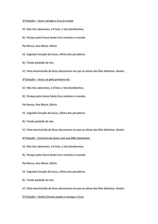 2ª Estação – Jesus carrega a Cruz às costas
V/. Nós Vos adoramos, ó Cristo, e Vos bendizemos.
R/. Porque pela Vossa Santa Cruz remistes o mundo.
Pai Nosso, Ave Maria, Glória
V/. Sagrado Coração de Jesus, vítima dos pecadores.
R/. Tende piedade de nós.
V/. Pela misericórdia de Deus descansem em paz as almas dos fiéis defuntos. Amém.
3ª Estação – Jesus cai pela primeira vez
V/. Nós Vos adoramos, ó Cristo, e Vos bendizemos.
R/. Porque pela Vossa Santa Cruz remistes o mundo.
Pai Nosso, Ave Maria, Glória
V/. Sagrado Coração de Jesus, vítima dos pecadores.
R/. Tende piedade de nós.
V/. Pela misericórdia de Deus descansem em paz as almas dos fiéis defuntos. Amém.
4ª Estação – Encontro de Jesus com sua Mãe Santíssima
V/. Nós Vos adoramos, ó Cristo, e Vos bendizemos.
R/. Porque pela Vossa Santa Cruz remistes o mundo.
Pai Nosso, Ave Maria, Glória
V/. Sagrado Coração de Jesus, vítima dos pecadores.
R/. Tende piedade de nós.
V/. Pela misericórdia de Deus descansem em paz as almas dos fiéis defuntos. Amém.
5ª Estação – Simão Cireneu ajuda a carregar a Cruz
 