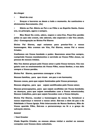 Ao chegar
• Sinal da cruz
• Graças e louvores se deem a todo o momento. Ao santíssimo e
diviníssimo Sacramento. (3x)
• Glória ao Pai. Glória ao Pai e ao Filho e ao Espírito Santo. Como
era, no princípio, agora e sempre.
• Meu Deus! Eu creio, adoro, espero e amo-Vos. Peço-Vos perdão
pelos os que não creem, não adoram, não esperam e não Vos amam.
(3x) • Consagração ao Divino Pai Eterno
Divino Pai Eterno, aqui estamos para prestar-Vos a nossa
homenagem. Nós cremos em Vós, Pai Eterno, nosso Pai e nosso
Criador.
Confiamos em Vossa bondade e poder. Queremos amar-Vos sempre,
cumprindo Vossos mandamentos e servindo ao Vosso Filho Jesus, na
pessoa de nossos irmãos.
Nós Vos damos graças pelo Vosso amor e pela Vossa ternura. Vós nos
guiais com os ensinamentos do Vosso Filho, nosso Senhor, e nos dais
sempre o Vosso perdão.
Divino Pai Eterno, queremos consagrar a Vós:
Nossas famílias, para que vivam em paz e em harmonia;
Nossas casas, para que sejam iluminadas pela Vossa presença;
Nossas alegrias, para que sejam santificadas pelo Vosso amor;
Nossas preocupações, para que sejam acolhidas em Vossa bondade;
as doenças, para que sejam remediadas com a Vossa misericórdia;
Nossos trabalhos, para que sejam fecundos com a Vossa bênção.
Divino Pai Eterno, recebei a homenagem da nossa fé, fortalecei a
nossa esperança e renovai o nosso amor. Dai-nos o dom da paz e da
fidelidade à Vossa Igreja. Pela intercessão de Nossa Senhora, Mãe do
Vosso querido Filho. Dai-nos a perseverança na fé e a graça da
salvação eterna.
Amém!
• Veni Creator
Vinde Espírito Criador, as nossas almas visitai e enchei os nossos
corações com Vossos dons celestiais.
 