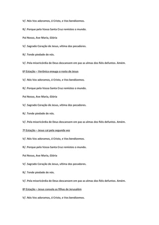 V/. Nós Vos adoramos, ó Cristo, e Vos bendizemos.
R/. Porque pela Vossa Santa Cruz remistes o mundo.
Pai Nosso, Ave Maria, Glória
V/. Sagrado Coração de Jesus, vítima dos pecadores.
R/. Tende piedade de nós.
V/. Pela misericórdia de Deus descansem em paz as almas dos fiéis defuntos. Amém.
6ª Estação – Verônica enxuga o rosto de Jesus
V/. Nós Vos adoramos, ó Cristo, e Vos bendizemos.
R/. Porque pela Vossa Santa Cruz remistes o mundo.
Pai Nosso, Ave Maria, Glória
V/. Sagrado Coração de Jesus, vítima dos pecadores.
R/. Tende piedade de nós.
V/. Pela misericórdia de Deus descansem em paz as almas dos fiéis defuntos. Amém.
7ª Estação – Jesus cai pela segunda vez
V/. Nós Vos adoramos, ó Cristo, e Vos bendizemos.
R/. Porque pela Vossa Santa Cruz remistes o mundo.
Pai Nosso, Ave Maria, Glória
V/. Sagrado Coração de Jesus, vítima dos pecadores.
R/. Tende piedade de nós.
V/. Pela misericórdia de Deus descansem em paz as almas dos fiéis defuntos. Amém.
8ª Estação – Jesus consola as filhas de Jerusalém
V/. Nós Vos adoramos, ó Cristo, e Vos bendizemos.
 