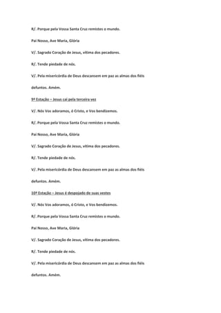R/. Porque pela Vossa Santa Cruz remistes o mundo.
Pai Nosso, Ave Maria, Glória
V/. Sagrado Coração de Jesus, vítima dos pecadores.
R/. Tende piedade de nós.
V/. Pela misericórdia de Deus descansem em paz as almas dos fiéis
defuntos. Amém.
9ª Estação – Jesus cai pela terceira vez
V/. Nós Vos adoramos, ó Cristo, e Vos bendizemos.
R/. Porque pela Vossa Santa Cruz remistes o mundo.
Pai Nosso, Ave Maria, Glória
V/. Sagrado Coração de Jesus, vítima dos pecadores.
R/. Tende piedade de nós.
V/. Pela misericórdia de Deus descansem em paz as almas dos fiéis
defuntos. Amém.
10ª Estação – Jesus é despojado de suas vestes
V/. Nós Vos adoramos, ó Cristo, e Vos bendizemos.
R/. Porque pela Vossa Santa Cruz remistes o mundo.
Pai Nosso, Ave Maria, Glória
V/. Sagrado Coração de Jesus, vítima dos pecadores.
R/. Tende piedade de nós.
V/. Pela misericórdia de Deus descansem em paz as almas dos fiéis
defuntos. Amém.
 