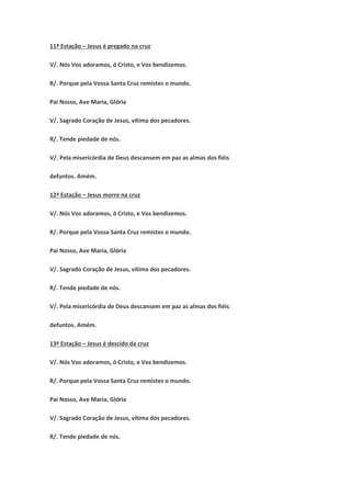 11ª Estação – Jesus é pregado na cruz
V/. Nós Vos adoramos, ó Cristo, e Vos bendizemos.
R/. Porque pela Vossa Santa Cruz remistes o mundo.
Pai Nosso, Ave Maria, Glória
V/. Sagrado Coração de Jesus, vítima dos pecadores.
R/. Tende piedade de nós.
V/. Pela misericórdia de Deus descansem em paz as almas dos fiéis
defuntos. Amém.
12ª Estação – Jesus morre na cruz
V/. Nós Vos adoramos, ó Cristo, e Vos bendizemos.
R/. Porque pela Vossa Santa Cruz remistes o mundo.
Pai Nosso, Ave Maria, Glória
V/. Sagrado Coração de Jesus, vítima dos pecadores.
R/. Tende piedade de nós.
V/. Pela misericórdia de Deus descansem em paz as almas dos fiéis
defuntos. Amém.
13ª Estação – Jesus é descido da cruz
V/. Nós Vos adoramos, ó Cristo, e Vos bendizemos.
R/. Porque pela Vossa Santa Cruz remistes o mundo.
Pai Nosso, Ave Maria, Glória
V/. Sagrado Coração de Jesus, vítima dos pecadores.
R/. Tende piedade de nós.
 
