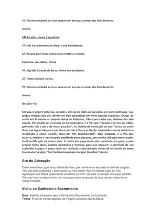 V/. Pela misericórdia de Deus descansem em paz as almas dos fiéis defuntos.
Amém.
14ª Estação – Jesus é sepultado
V/. Nós Vos adoramos, ó Cristo, e Vos bendizemos.
R/. Porque pela Vossa Santa Cruz remistes o mundo.
Pai Nosso, Ave Maria, Glória
V/. Sagrado Coração de Jesus, vítima dos pecadores.
R/. Tende piedade de nós.
V/. Pela misericórdia de Deus descansem em paz as almas dos fiéis defuntos.
Amém.
Oração Final
Em Vós, ó Virgem Dolorosa, recordo a síntese de todos os episódios por mim meditados. Que
graças místicas não Vos devem ter sido concedidas em meio àquelas angústias! Graças de
sentir em Si mesma as próprias dores do Redentor. Não é sem razão que, debaixo de certo
ângulo, Vós podeis ser chamada de Co-Redendora. É a Vós que “recorro e de Vós me valho,
gemendo sob o peso de meus pecados”, na inabalável convicção de que “nunca se ouviu
dizer que algum daqueles que têm recorrido à Vossa proteção, implorado a vossa assistência
reclamado o vosso socorro, fosse por Vós desamparado”. Mãe Dolorosa, é a Vós que
recorro, imploro e reclamo pelo perdão de meus pecados, pela minha salvação eterna e pela
total santificação de minha alma. E muito Vos peço ainda pela sociedade em geral, e pela
própria Santa Igreja Católica Apostólica e Romana, para que cheguem à plenitude de seu
esplendor e graça, e possa assim ser realizada a proclamação universal do triunfo do vosso
Imaculado Coração: “Por fim Meu Imaculado Coração triunfará! “Amém
Ato de Adoração
Creio, meu Deus, que estou diante de Vós, que me olhais e escutais as minhas orações.
Vós sois todo poderoso e todo santo: eu Vos adoro! Vós me destes tudo: eu Vos
agradeço! Vós fostes gravemente ofendido por mim: de todo o coração Vos peço perdão!
Vós sois todo misericordioso: eu vos peço todas as graças de que preciso, segundo a
vossa vontade.
Visita ao Santíssimo Sacramento
Guia: Bendito e louvado seja o Santíssimo Sacramento da Eucaristia.
Todos: Fruto do ventre sagrado da Virgem puríssima Santa Maria.
 