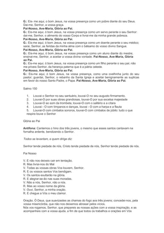 G.: Eis- me aqui, o bom Jesus, na vossa presença como um pobre diante do seu Deus.
Dai-me, Senhor, a vossa graça.
Pai-Nosso, Ave-Maria, Glória ao Pai.
G.: Eis-me aqui, ó bom Jesus, na vossa presença como um servo perante o seu Senhor:
dai-me, Senhor, o alimento do vosso Corpo e livrai-me da minha grande pobreza.
Pai-Nosso, Ave-Maria, Glória ao Pai.
G.: Eis-me aqui, ó bom Jesus, na vossa presença como um doente perante o seu médico;
sarai, Senhor, as feridas da minha alma com o bálsamo do vosso divino Sangue.
Pai-Nosso, Ave-Maria, Glória ao Pai.
G.: Eis-me aqui, ó bom Jesus, na vossa presença como um aluno diante do mestre;
ensinai-me, Senhor, a aceitar a vossa divina vontade. Pai-Nosso, Ave-Maria, Glória
ao Pai.
G.: Eis-me aqui, ó bom Jesus, na vossa presença como um filho perante o seu pai; não
me priveis Senhor, da herança paterna que é a pátria celeste.
Pai-Nosso, Ave-Maria, Glória ao Pai.
G.: Eis-me aqui, ó bom Jesus, na vossa presença, como uma ovelhinha junto do seu
pastor; guardai, Senhor, o rebanho da Santa Igreja e aceitai benignamente as suplicas
em favor do nosso Santo Padre, o Papa. Pai-Nosso, Ave-Maria, Glória ao Pai.
Salmo 150
1. Louvai o Senhor no seu santuário, louvai-O no seu augusto firmamento.
2. Louvai-O por suas obras grandiosas, louvai-O por sua excelsa majestade
3. Louvai-O ao som da trombeta, louvai-O com o saltério e a cítara
4. Louvai - O com tímpanos e danças, louvai - O com a harpa e a flauta
5. Louvai-O com címbalos sonoros, louvai-O com címbalos de júbilo: tudo o que
respira louve o Senhor
Glória ao Pai
Antífona: Cantemos o hino dos três jovens, o mesmo que esses santos cantavam na
fornalha ardente, bendizendo o Senhor.
Todos se levantam, e quem dirige diz:
Senhor tende piedade de nós, Cristo tende piedade de nós, Senhor tende piedade de nós.
Pai Nosso
V. E não nos deixeis cair em tentação.
R. Mas livrai-nos do Mal
V. Todas as vossas obras Vos louvem, Senhor.
R. E os vossos santos Vos bendigam.
V. Os santos exultarão na glória.
R. E alegrar-se-ão nas suas moradas.
V. Não a nós, Senhor, não a nós.
R. Mas ao vosso nome da glória.
V. Ouvi, Senhor, a minha oração.
R. E chegue a Vós o meu clamor.
Oração. Ó Deus, que suavizastes as chamas do fogo aos três jovens; concedei-nos, pela
vossa misericórdia, que não nos deixemos abrasar pelos vícios.
Nós vos rogamos, Senhor, que prepareis as nossas ações com a vossa inspiração, e as
acompanheis com a vossa ajuda, a fim de que todos os trabalhos e orações em Vós
 