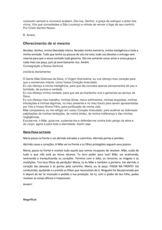 comecem sempre e convosco acabem. Dai-nos, Senhor, a graça de extinguir o ardor dos
vícios, Vós que concedestes a São Lourenço a virtude de vencer o fogo de seu martírio.
Por Cristo Senhor Nosso.
R. Amém.
Oferecimento de si mesmo
Recebei, Senhor, minha liberdade inteira. Recebei minha memória, minha inteligência e toda a
minha vontade. Tudo que tenho ou possuo de vós me veio; tudo vos devolvo e entrego sem
reserva para que a vossa vontade tudo governe. Dai-me somente vosso amor e vossa graça e
nada mais vos peço, pois já serei bastante rico. Amém.
Consagração a Nossa Senhora
(recitá-la diariamente)
Ó Santa Mãe Dolorosa de Deus, ó Virgem Dulcíssima: eu vos ofereço meu coração para
que o conserveis intacto, como Vosso Coração Imaculado.
Eu vos ofereço a minha inteligência, para que ela conceba apenas pensamentos de paz e
bondade, de pureza e verdade.
Eu vos ofereço minha vontade, para que ela se mantenha viva e generosa ao serviço de
Deus.
Eu vos ofereço meu trabalho, minhas dores, meus sofrimentos, minhas angústias, minhas
tribulações e minhas lágrimas, no meu presente e no meu futuro para serem apresentadas
por Vós a Vosso Divino Filho, para purificação de minha vida.
Mãe compassiva, eu me refúgio em vosso Coração Imaculado, para acalmar as dolorosas
palpitações de minhas tentações, de minha aridez, de minha indiferença e das minhas
negligências.
Escutai-me, ó Mãe, guiai-me, sustentai-me e defendei-me contra todo perigo da alma e
do corpo, agora e para toda a eternidade. Assim seja.
Maria Passa na Frente
Maria passa na frente e vai abrindo estradas e caminhos. Abrindo portas e portões.
Abrindo casas e corações. A Mãe vai na frente e os filhos protegidos seguem seus passos.
Maria, passa na frente e resolve tudo aquilo que somos incapazes de resolver. Mãe, cuida de
tudo o que não está ao nosso alcance. Tu tens poder para isso! Mãe, vai acalmando,
serenando e tranquilizando os corações. Termina com o ódio, os rancores, as mágoas e as
maldições. Tira teus filhos da perdição! Maria, tu és Mãe e também a porteira. Vai abrindo o
coração das pessoas e as portas pelo caminho. Maria, eu te peço: PASSA NA FRENTE! Vai
conduzindo, ajudando e curando os filhos que necessitam de ti. Ninguém foi decepcionado por
ti depois de ter te invocado e pedido a tua proteção. Só tu, com o poder de teu Filho, podes
resolver as coisas difíceis e impossíveis.
Amém!
Magnificat
 