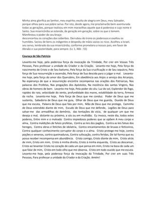 Minha alma glorifica ao Senhor, meu espírito; exulta de alegria em Deus, meu Salvador,
porque olhou para sua pobre serva. Por isto, desde agora, me proclamarão bem-aventurada
todas as gerações, porque realizou em mim maravilhas aquele que é poderoso e cujo nome é
Santo. Sua misericórdia se estende, de geração em geração, sobre os que o temem.
Manifestou o poder do seu braço:
desconcertou os corações dos soberbos. Derrubou do trono os poderosos e exaltou os
humildes. Saciou de bens os indigentes e despediu de mãos vazias os ricos. Acolheu a Israel,
seu servo, lembrado da sua misericórdia, conforme prometera a nossos pais, em favor de
Abraão e sua posteridade, para sempre. (Lc 1, 46b - 55)
Couraça de São Patrício
Levanto-me hoje, pela poderosa força da invocação da Trindade, Por crer em Vossas Três
Pessoas, Para professar a unidade do Criador e da Criação. Levanto-me hoje, Pela força do
nascimento de Cristo e de Seu batismo, Pela força da Sua crucificação e de Seu sepulcro, Pela
força de Sua ressurreição e ascensão, Pela força de Sua descida para o julgar o mal. Levanto-
me hoje, pela força do amor dos Querubins, Em obediência aos Anjos a serviço dos Arcanjos,
Na esperança de que a ressurreição encontre recompensa nas orações dos Patriarcas, Nas
palavras dos Profetas, Nas pregações dos Apóstolos, Na inocência das santas Virgens, Nas
obras de homens de bem. Levanto-me hoje, Pela poder do céu: Luz do sol, Esplendor do fogo,
rapidez do raio, velocidade do vento, profundidade dos mares, estabilidade da terra, firmeza
da rocha. Levanto-me hoje, Pela força de Deus que me conduz: Poder de Deus que me
sustenta, Sabedoria de Deus que me guia, Olhar de Deus que me guarda, Ouvido de Deus
que me escuta, Palavra de Deus que fala por mim, Mão de Deus que me protege, Caminho
de Deus estendido diante de mim, Escudo de Deus que me defende, Legiões de Deus para
salvar-me das armadilhas do demônio, das tentações do vício, de qualquer um que me
deseja o mal, distante ou próximo, a sós ou em multidão. Eu invoco, neste dia, todos estes
poderes, Entre mim e o malvado Contra impiedosos poderes que se opõem A meu corpo e
alma, Contra maldições de falsos profetas, Contra as leis dos pagãos, Contra as leis falsas dos
hereges, Contra obras e fetiches de idolatria, Contra encantamentos de bruxas e feiticeiros,
Contra qualquer conhecimento corruptor do corpo e a alma. Cristo protege-me hoje, contra
poções e venenos, contra queimaduras, Contra sufocação, contra feridas, De tal forma que eu
possa receber recompensa em abundância. Cristo comigo, Cristo diante de mim, Cristo atrás
de mim, Cristo em mim, Cristo à minha direita, Cristo à minha esquerda, Cristo ao descansar,
Cristo ao levantar Cristo no coração de cada um que pensa em mim, Cristo na boca de cada um
que falar de mim, Cristo em todo olho que me observa, Cristo em todo ouvido que me escuta.
Levanto-me hoje, pela poderosa força da invocação da Trindade, Por crer em suas Três
Pessoas, Para professar a unidade do Criador e da Criação. Amém!
 