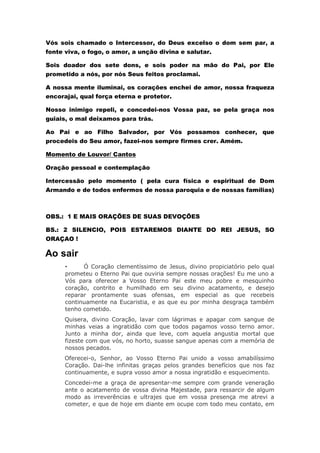 Vós sois chamado o Intercessor, do Deus excelso o dom sem par, a
fonte viva, o fogo, o amor, a unção divina e salutar.
Sois doador dos sete dons, e sois poder na mão do Pai, por Ele
prometido a nós, por nós Seus feitos proclamai.
A nossa mente iluminai, os corações enchei de amor, nossa fraqueza
encorajai, qual força eterna e protetor.
Nosso inimigo repeli, e concedei-nos Vossa paz, se pela graça nos
guiais, o mal deixamos para trás.
Ao Pai e ao Filho Salvador, por Vós possamos conhecer, que
procedeis do Seu amor, fazei-nos sempre firmes crer. Amém.
Momento de Louvor/ Cantos
Oração pessoal e contemplação
Intercessão pelo momento ( pela cura física e espiritual de Dom
Armando e de todos enfermos de nossa paroquia e de nossas famílias)
OBS.: 1 E MAIS ORAÇÕES DE SUAS DEVOÇÕES
BS.: 2 SILENCIO, POIS ESTAREMOS DIANTE DO REI JESUS, SO
ORAÇAO !
Ao sair
• Ó Coração clementíssimo de Jesus, divino propiciatório pelo qual
prometeu o Eterno Pai que ouviria sempre nossas orações! Eu me uno a
Vós para oferecer a Vosso Eterno Pai este meu pobre e mesquinho
coração, contrito e humilhado em seu divino acatamento, e desejo
reparar prontamente suas ofensas, em especial as que recebeis
continuamente na Eucaristia, e as que eu por minha desgraça também
tenho cometido.
Quisera, divino Coração, lavar com lágrimas e apagar com sangue de
minhas veias a ingratidão com que todos pagamos vosso terno amor.
Junto a minha dor, ainda que leve, com aquela angustia mortal que
fizeste com que vós, no horto, suasse sangue apenas com a memória de
nossos pecados.
Oferecei-o, Senhor, ao Vosso Eterno Pai unido a vosso amabilíssimo
Coração. Dai-lhe infinitas graças pelos grandes benefícios que nos faz
continuamente, e supra vosso amor a nossa ingratidão e esquecimento.
Concedei-me a graça de apresentar-me sempre com grande veneração
ante o acatamento de vossa divina Majestade, para ressarcir de algum
modo as irreverências e ultrajes que em vossa presença me atrevi a
cometer, e que de hoje em diante em ocupe com todo meu contato, em
 